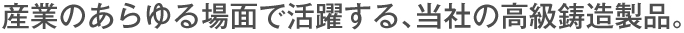産業のあらゆる場面で活躍する、当社の高級鋳造製品。